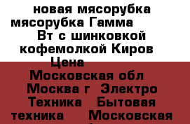 новая мясорубка мясорубка Гамма 7 1 130 Вт с шинковкой кофемолкой Киров › Цена ­ 2 780 - Московская обл., Москва г. Электро-Техника » Бытовая техника   . Московская обл.